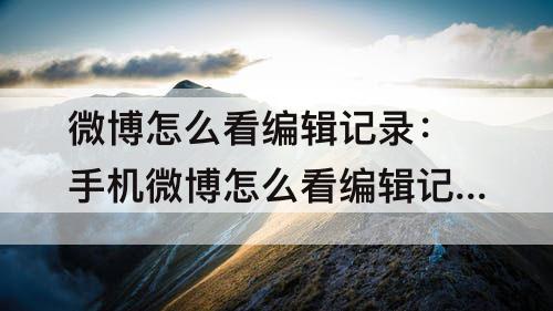 微博怎么看编辑记录：手机微博怎么看编辑记录