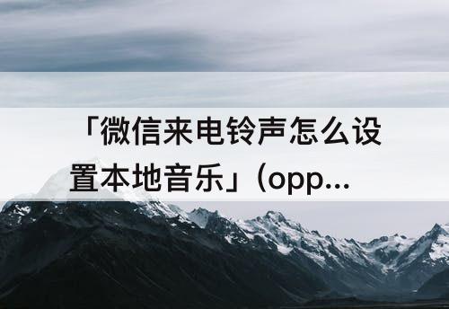 「微信来电铃声怎么设置本地音乐」(oppo微信来电铃声怎么设置本地音乐)