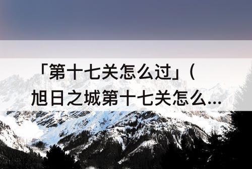 「第十七关怎么过」(旭日之城第十七关怎么过)