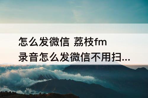 怎么发微信 荔枝fm录音怎么发微信不用扫码