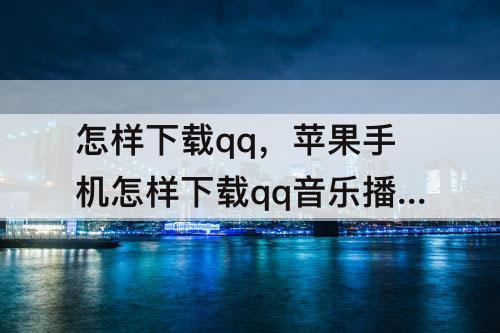 怎样下载qq，苹果手机怎样下载qq音乐播放器