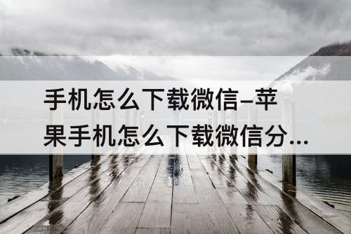 手机怎么下载微信-苹果手机怎么下载微信分身版