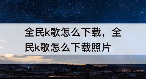 全民k歌怎么下载，全民k歌怎么下载照片