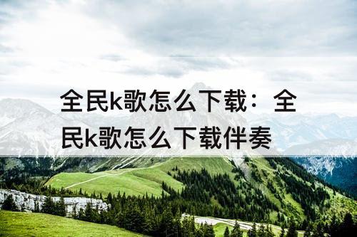 全民k歌怎么下载：全民k歌怎么下载伴奏