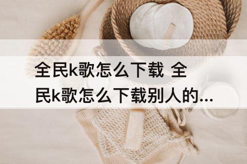 全民k歌怎么下载 全民k歌怎么下载别人的歌曲怎么免费导出