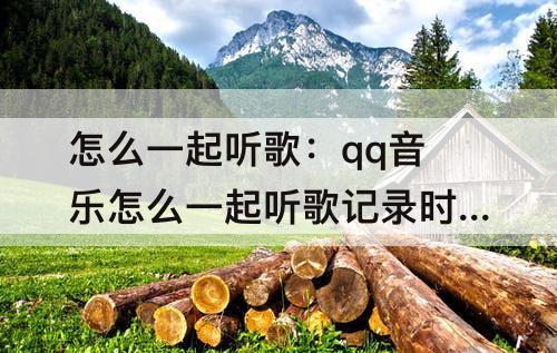 怎么一起听歌：qq音乐怎么一起听歌记录时间