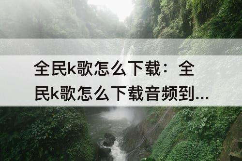 全民k歌怎么下载：全民k歌怎么下载音频到本地