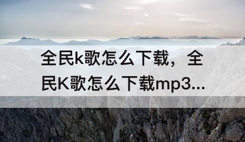 全民k歌怎么下载，全民K歌怎么下载mp3格式的歌曲