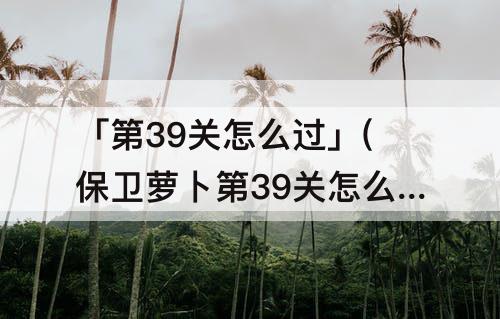 「第39关怎么过」(保卫萝卜第39关怎么过)
