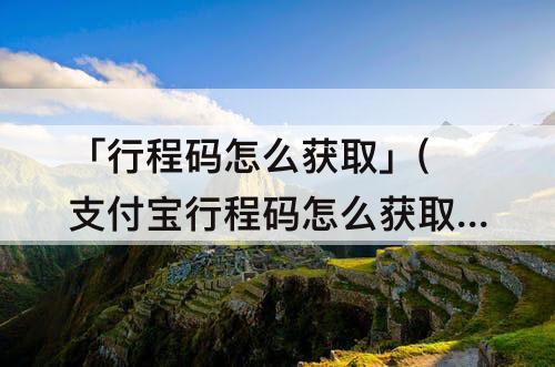 「行程码怎么获取」(支付宝行程码怎么获取)