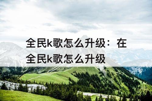 全民k歌怎么升级：在全民k歌怎么升级