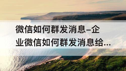 微信如何群发消息-企业微信如何群发消息给员工