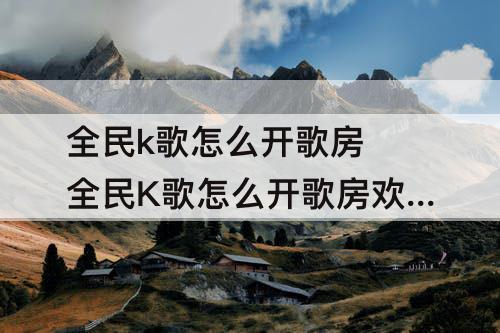 全民k歌怎么开歌房 全民K歌怎么开歌房欢唱模式