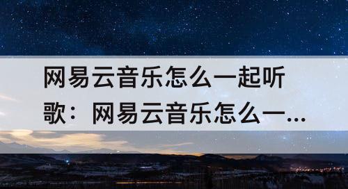 网易云音乐怎么一起听歌：网易云音乐怎么一起听歌安卓