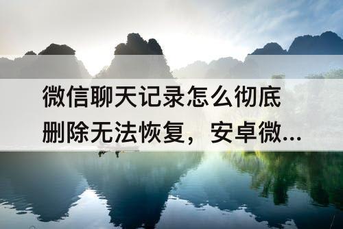 微信聊天记录怎么彻底删除无法恢复，安卓微信聊天记录怎么彻底删除无法恢复