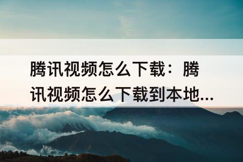 腾讯视频怎么下载：腾讯视频怎么下载到本地相册
