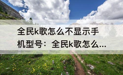 全民k歌怎么不显示手机型号：全民k歌怎么不显示手机型号已发布作品