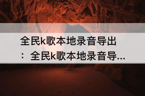 全民k歌本地录音导出：全民k歌本地录音导出iphone