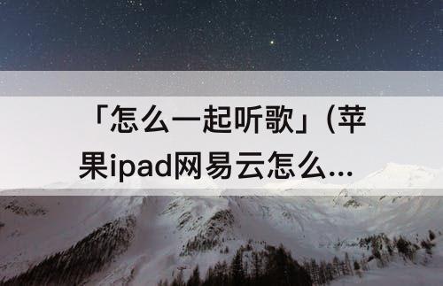 「怎么一起听歌」(苹果ipad网易云怎么一起听歌)