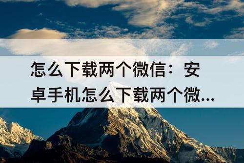 怎么下载两个微信：安卓手机怎么下载两个微信分身