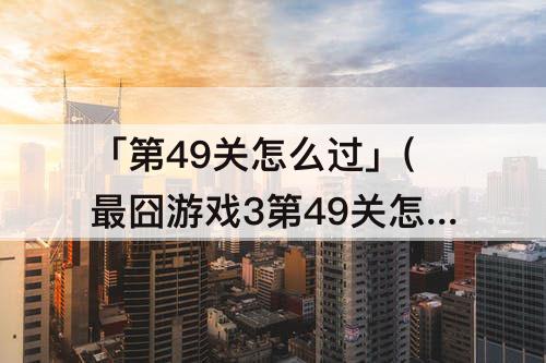 「第49关怎么过」(最囧游戏3第49关怎么过攻略教程)