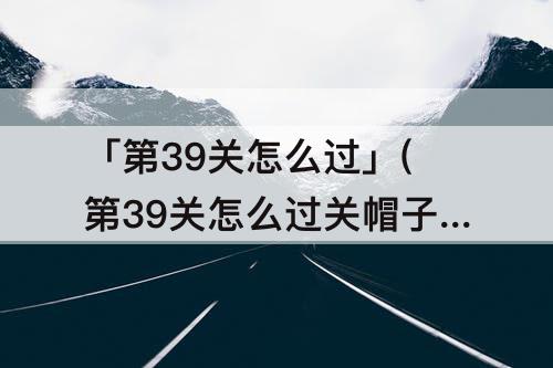 「第39关怎么过」(第39关怎么过关帽子先)