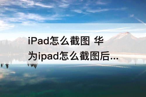 iPad怎么截图 华为ipad怎么截图后保存到相片