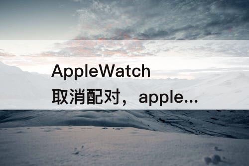 AppleWatch取消配对，applewatch取消配对到一半出错