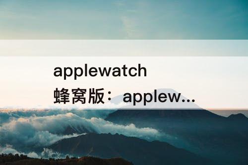 applewatch蜂窝版：applewatch蜂窝版移动开通地区