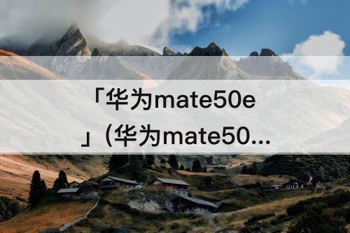 「华为mate50e」(华为mate50E配置参数表图片)