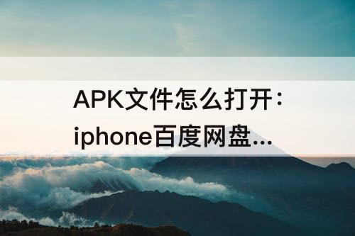 APK文件怎么打开：iphone百度网盘下载的apk文件怎么打开