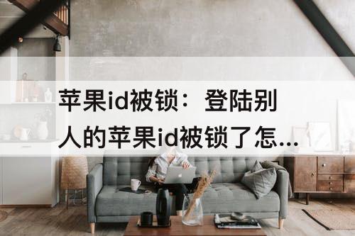 苹果id被锁：登陆别人的苹果id被锁了怎么办