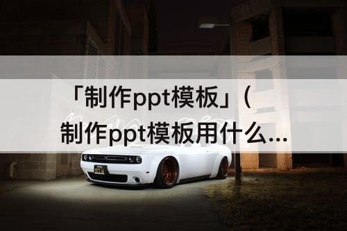 「制作ppt模板」(制作ppt模板用什么软件好)