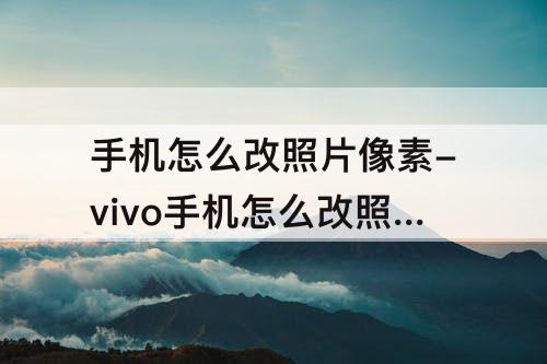 手机怎么改照片像素-vivo手机怎么改照片像素大小