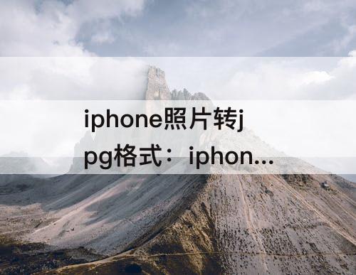 iphone照片转jpg格式：iphone照片转jpg格式怎么命名