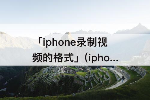 「iphone录制视频的格式」(iphone录制视频的格式怎么变成mp4)