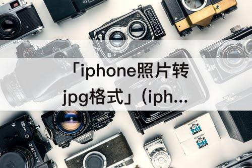 「iphone照片转jpg格式」(iphone照片转jpg格式发送邮件)