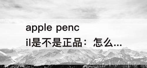 apple pencil是不是正品：怎么验证apple pencil是不是正品