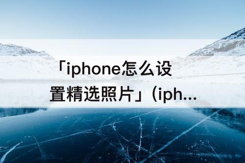 「iphone怎么设置精选照片」(iphone怎么设置精选照片和回忆)