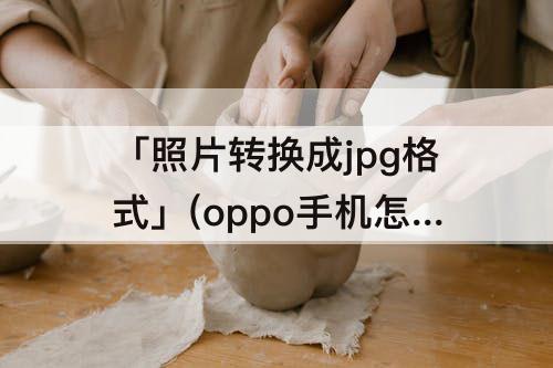 「照片转换成jpg格式」(oppo手机怎么把照片转换成jpg格式)